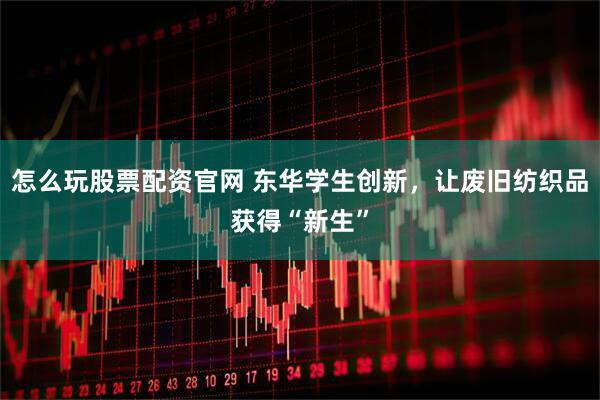 怎么玩股票配资官网 东华学生创新，让废旧纺织品获得“新生”