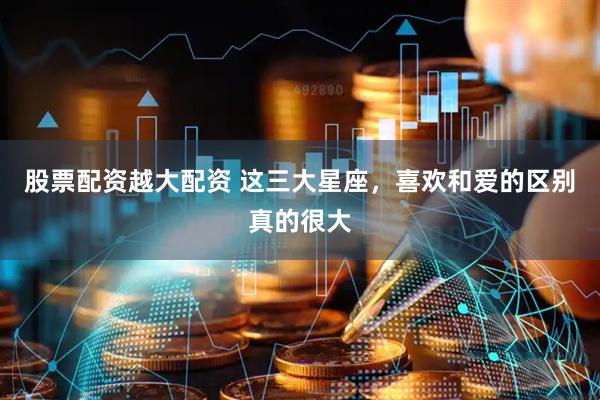 股票配资越大配资 这三大星座，喜欢和爱的区别真的很大