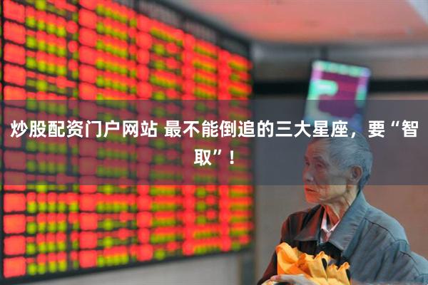 炒股配资门户网站 最不能倒追的三大星座，要“智取”！