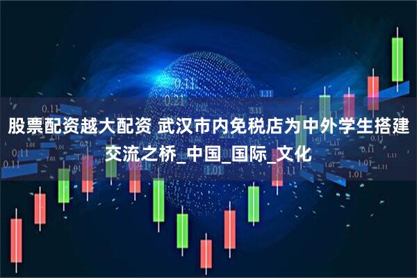 股票配资越大配资 武汉市内免税店为中外学生搭建交流之桥_中国_国际_文化