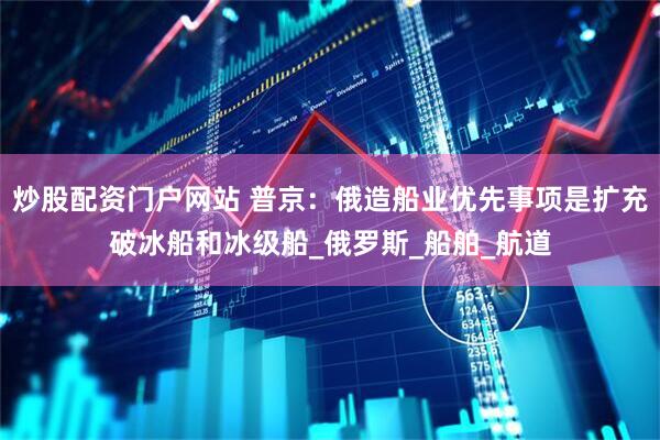 炒股配资门户网站 普京：俄造船业优先事项是扩充破冰船和冰级船_俄罗斯_船舶_航道