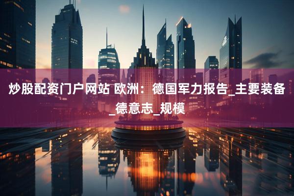 炒股配资门户网站 欧洲：德国军力报告_主要装备_德意志_规模