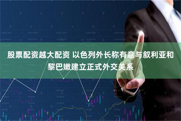 股票配资越大配资 以色列外长称有意与叙利亚和黎巴嫩建立正式外交关系