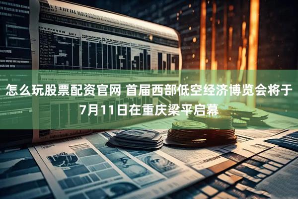 怎么玩股票配资官网 首届西部低空经济博览会将于7月11日在重庆梁平启幕