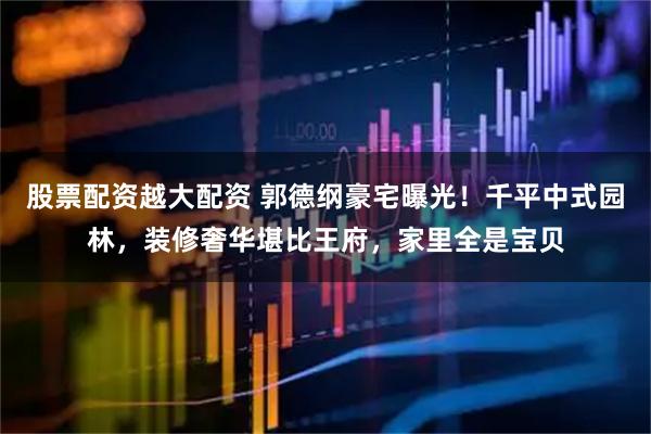股票配资越大配资 郭德纲豪宅曝光！千平中式园林，装修奢华堪比王府，家里全是宝贝
