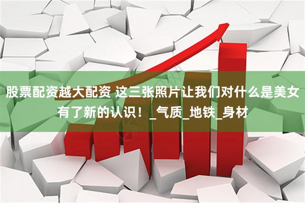 股票配资越大配资 这三张照片让我们对什么是美女有了新的认识！_气质_地铁_身材