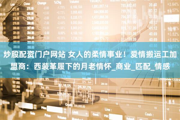 炒股配资门户网站 女人的柔情事业！爱情搬运工加盟商：西装革履下的月老情怀_商业_匹配_情感