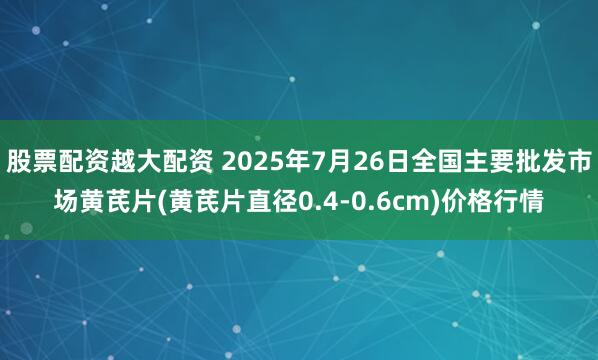 股票配资越大配资 2025年7月26日全国主要批发市场黄芪片(黄芪片直径0.4-0.6cm)价格行情
