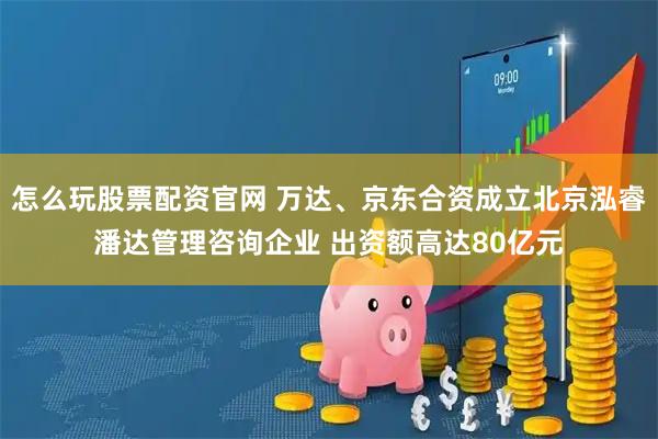 怎么玩股票配资官网 万达、京东合资成立北京泓睿潘达管理咨询企业 出资额高达80亿元