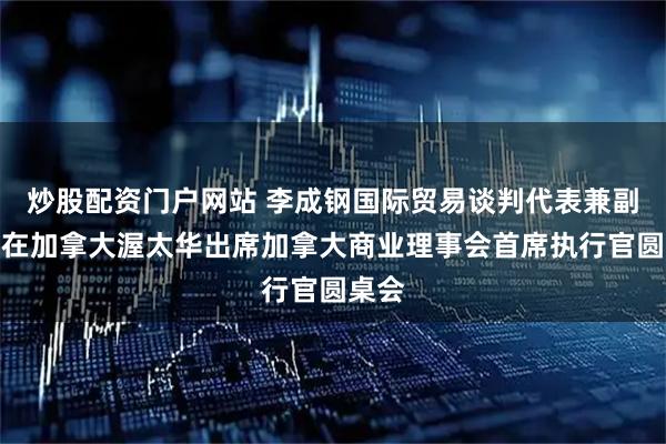 炒股配资门户网站 李成钢国际贸易谈判代表兼副部长在加拿大渥太华出席加拿大商业理事会首席执行官圆桌会