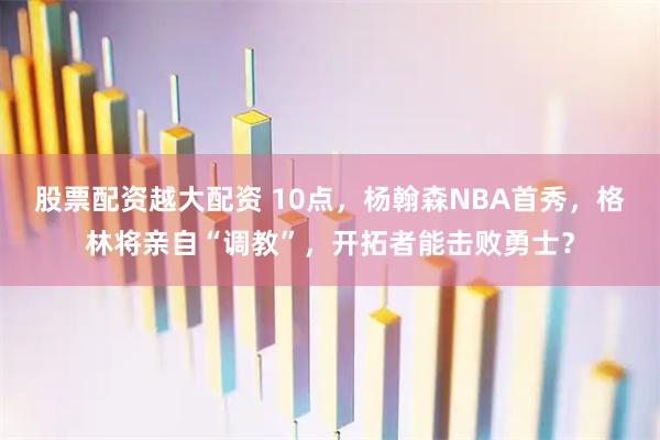 股票配资越大配资 10点，杨翰森NBA首秀，格林将亲自“调教”，开拓者能击败勇士？