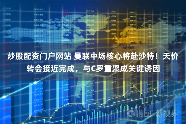 炒股配资门户网站 曼联中场核心将赴沙特！天价转会接近完成，与C罗重聚成关键诱因