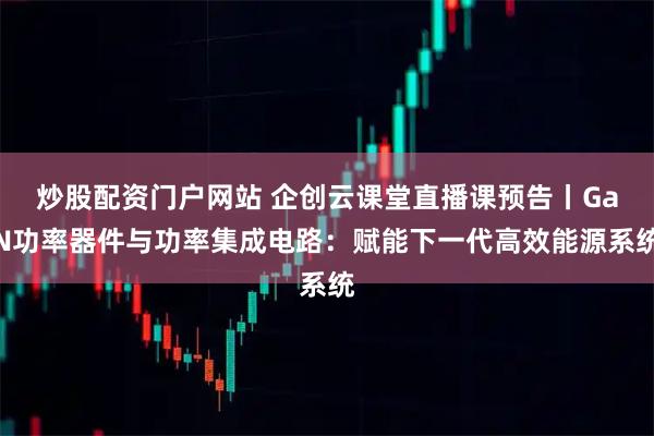 炒股配资门户网站 企创云课堂直播课预告丨GaN功率器件与功率集成电路：赋能下一代高效能源系统